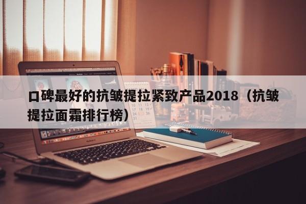 口碑最好的抗皱提拉紧致产品2018（抗皱提拉面霜排行榜）