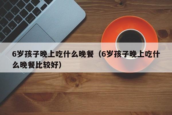 6岁孩子晚上吃什么晚餐（6岁孩子晚上吃什么晚餐比较好）