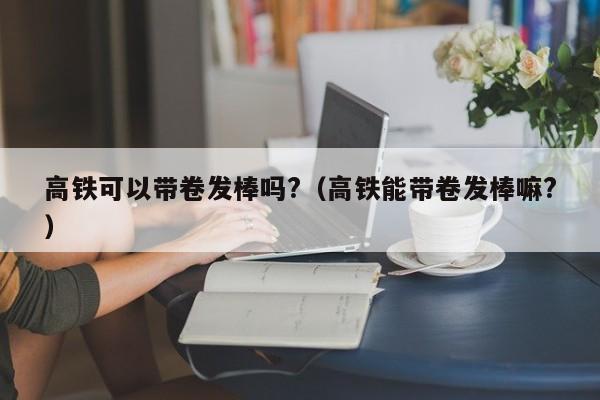 高铁可以带卷发棒吗?（高铁能带卷发棒嘛?）