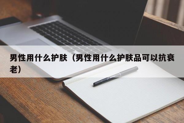 男性用什么护肤（男性用什么护肤品可以抗衰老）