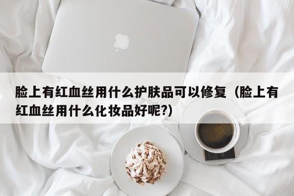 脸上有红血丝用什么护肤品可以修复（脸上有红血丝用什么化妆品好呢?）